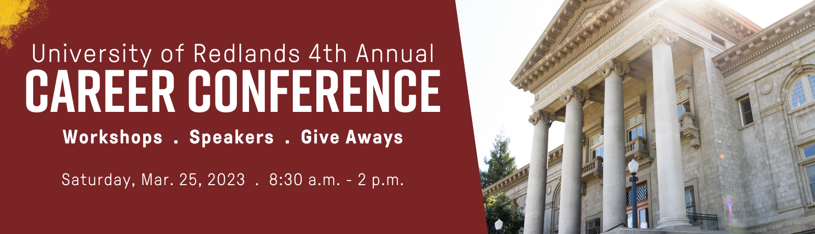 University of Redlands 4th Annual Career Conference. Workshops. Speakers. Give Aways. Saturday, March 25, 2023. 8:30 a.m. - 2 p.m.
