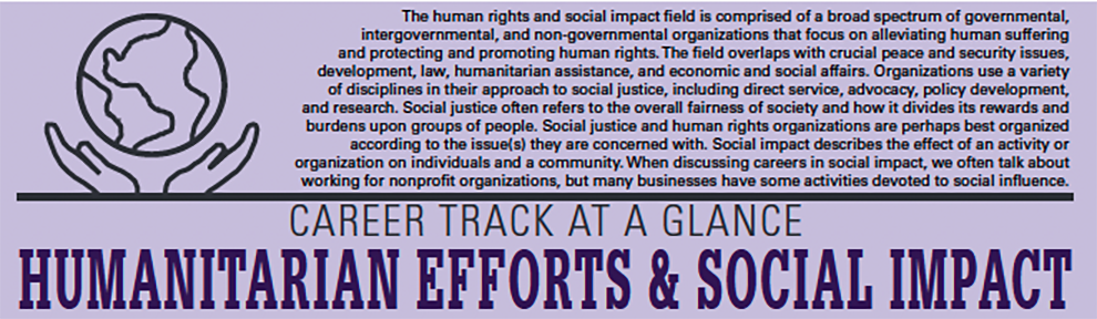 The human rights and social impact field is comprised of a broad spectrum of governmental, intergovernmental, and non-governmental organizations that focus on alleviating human suffering and protecting and promoting human rights. The field overlaps with crucial peace and security issues, development, law, humanitarian assistance, and economic and social affairs. Organizations use a variety of disciplines in their approach to social justice, including direct service, advocacy, policy development, and research. Social justice often refers to the overall fairness of society and how it divides its rewards and burdens upon groups of people. Social justice and human rights organizations are perhaps best organized according to the issue(s) they are concerned with. Social impact describes the effect of an activity or organization on individuals and a community. When discussing careers in social impact, we often talk about working for nonprofit organizations, but many businesses have some activities devoted to social influence.