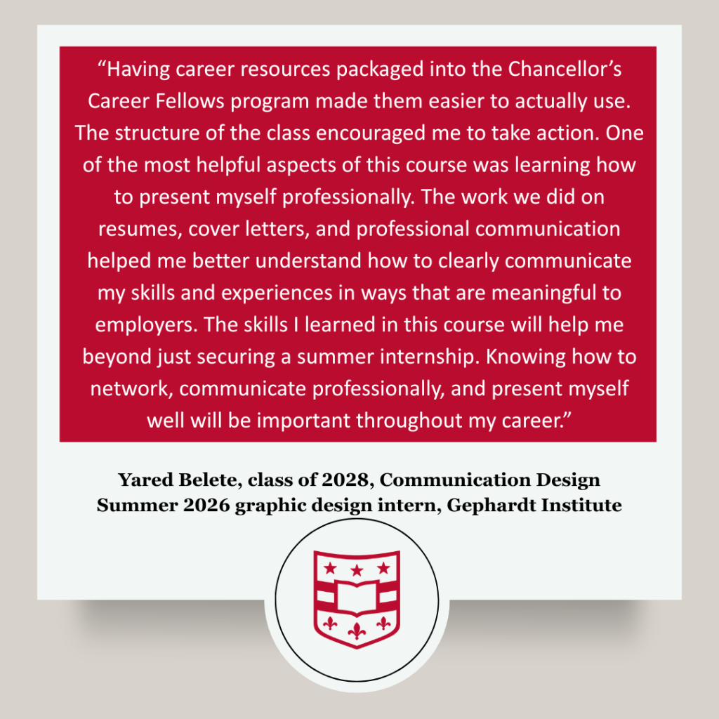 Participant testimonial that reads: “Having career resources packaged together into the Chancellor’s Career Fellows program made them easier to actually use. The structure of the class encouraged me to take action. One of the most helpful aspects of this course was learning how to present myself professionally. The work we did on resumes, cover letters, and professional communication helped me better understand how to clearly communicate my skills and experiences in ways that are meaningful to employers. The skills I learned in this course will help me beyond just securing a summer internship. Knowing how to network, communicate professionally, and present myself well will be important throughout my career.” Yared Belete, class of 2028, majoring in Communication Design, Summer 2026 graphic design intern, Gephardt Institute for Civic and Community Engagement