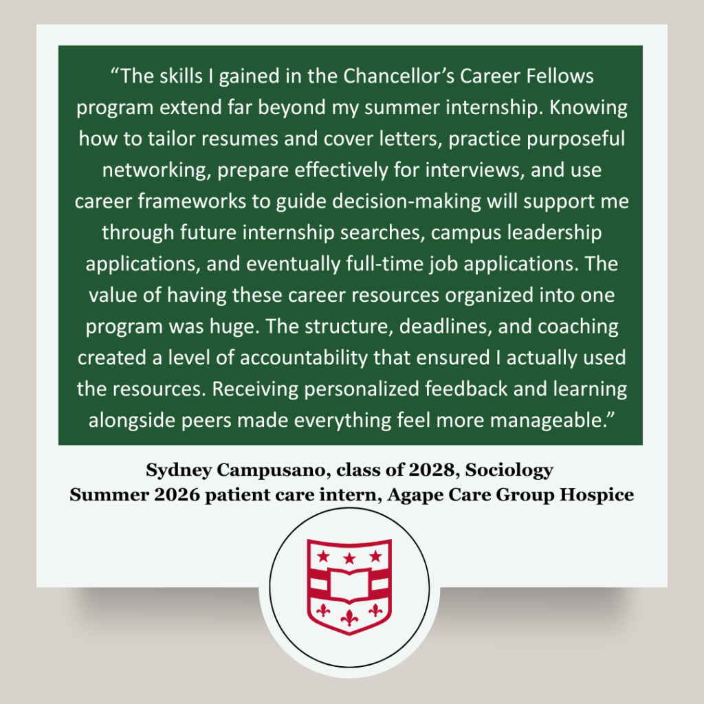 Participant testimonial that reads: “The skills I gained in the Chancellor’s Career Fellows program extend far beyond my summer internship. Knowing how to tailor resumes and cover letters, practice purposeful networking, prepare effectively for interviews, and use career frameworks to guide decision-making will support me through future internship searches, campus leadership applications, and eventually full-time job applications. The value of having these career resources organized into one program was huge. The structure, deadlines, and coaching created a level of accountability that ensured I actually used the resources. Receiving personalized feedback and learning alongside peers made everything feel more manageable.” Sydney Campusano, class of 2028, Sociology
Summer 2026 patient care intern, Agape Care Group Hospice