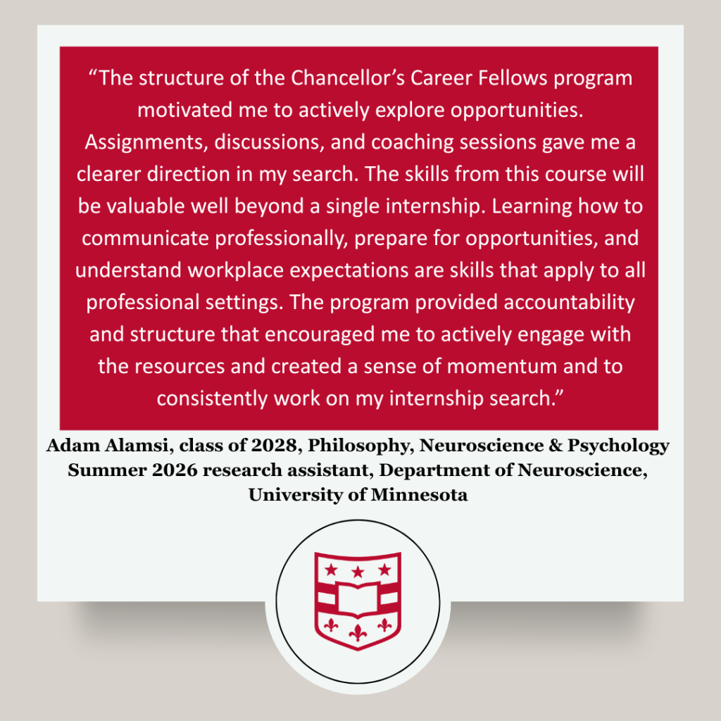 Participant testimonial that reads: “The structure of the Chancellor’s Career Fellows program motivated me to actively explore opportunities. Assignments, discussions, and coaching sessions gave me a clearer direction in my search. The skills from this course will be valuable well beyond a single internship. Learning how to communicate professionally, prepare for opportunities, and understand workplace expectations are skills that apply to all professional settings. The program provided accountability and structure that encouraged me to actively engage with the resources and created a sense of momentum and to consistently work on my internship search.” Adam Alamsi, class of 2028, Philosophy, Neuroscience & Psychology
Summer 2026 research assistant, Department of Neuroscience, University of Minnesota