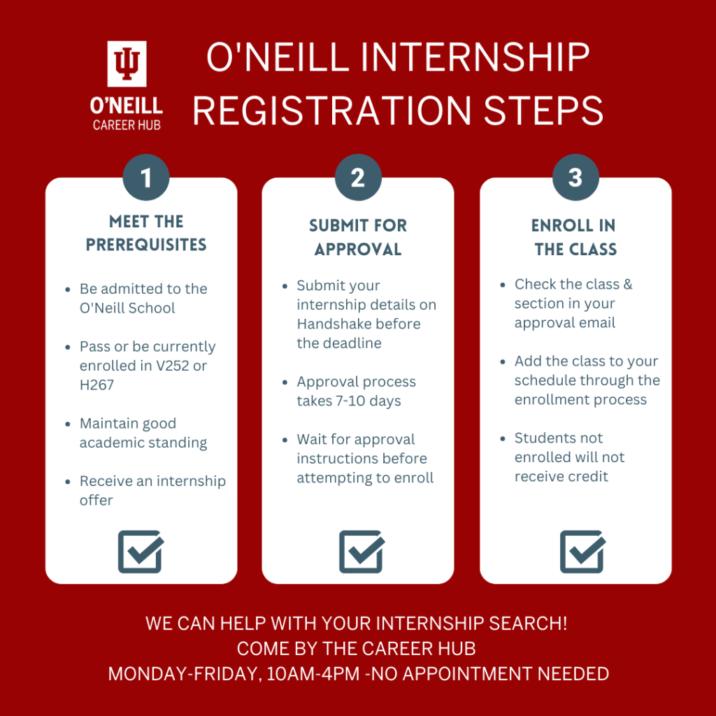 O'Neill Internship Registration Steps 1.Meet the Prerequisites: -Be admitted to the O'Neill School -Pass or be currently enrolled in V252 or H267 -Maintain good academic standing -Receive an internship offer 2. Submit for approval -Submit your internship details on Handshake before the deadline -Approval process takes 7-10 days -Wait for approval instructions before attempting to enroll 2. Enroll in the class -Check the class & section in your approval email -Add the class to your schedule through the enrollment process -Students not enrolled will not receive credt We can help with your internship search! Come by the Career Hub Monday-Friday, 10am-4pm, no appointment needed.