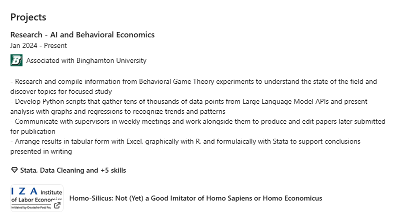 Projects
Research - AI and Behavioral Economics Jan 2024 - Present
Binghamton University logo
Associated with Binghamton University
• Compile and study information from behavioral game theory experiments to identify new research opportunities
• Assemble Python scripts that gather tens of thousands of data points from Large Language Model APIs, clean extracted data with Pandas, and visualize findings through Matplotlib in a clear and concise fashion
• Communicate findings to supervisors in weekly meetings and work with them to design experiments, establish effective methodology for evaluating LLM behavior, and produce papers later submitted for publication• Compile and study information from behavioral game theory experiments to identify new research opportunities • Assemble Python scripts that gather tens of thousands of data points from Large Language Model APIs, clean extracted data with Pandas, and visualize findings through Matplotlib in a clear and concise fashion • Communicate findings to supervisors in weekly meetings and work with them to design experiments, establish effective methodology for evaluating LLM behavior, and produce papers later submitted for publication
Stata, Data Cleaning and +5 skills