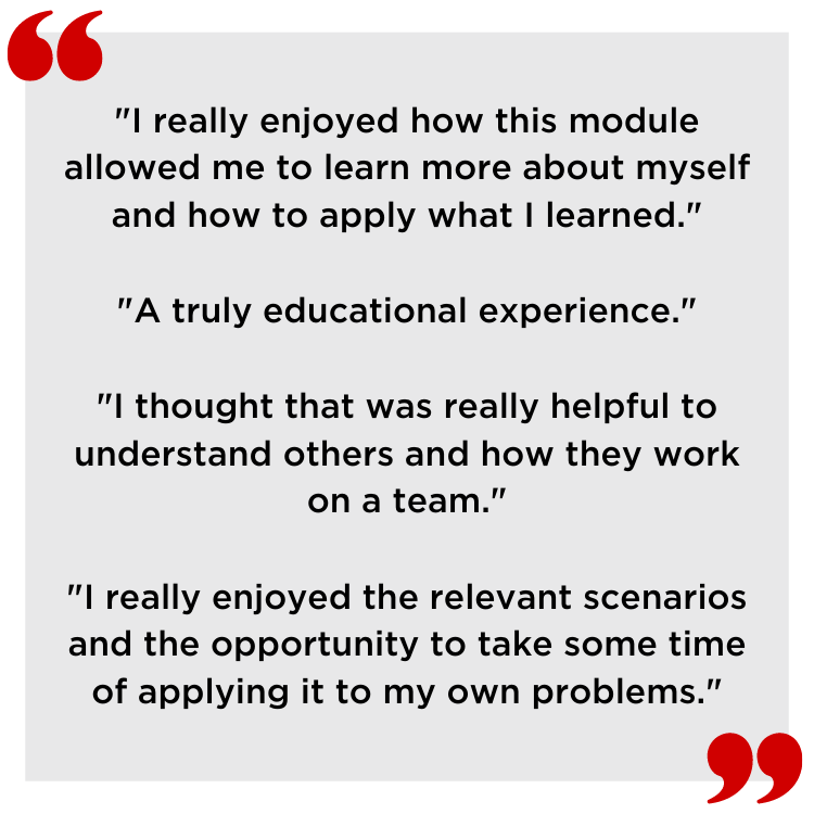 Quotes from students.
"I really enjoyed how this module allowed me to learn more about myself and how to apply what I learned."
"A truly educational experience."
"I thought that was really helpful to understand others and how they work on a team."
"I really enjoyed the relevant scenarios and the opportunity to take some time of applying it to my own problems."